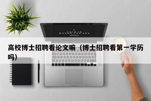 高校博士招聘看论文嘛（博士招聘看第一学历吗）-第1张图片-公办高校硕士招聘信息-最新高校硕士招聘信息-公办高校招聘条件