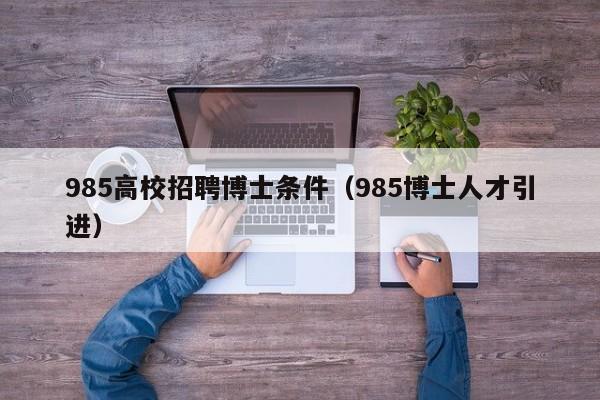 985高校招聘博士条件（985博士人才引进）-第1张图片-公办高校硕士招聘信息-最新高校硕士招聘信息-公办高校招聘条件