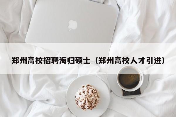 郑州高校招聘海归硕士（郑州高校人才引进）-第1张图片-公办高校硕士招聘信息-最新高校硕士招聘信息-公办高校招聘条件