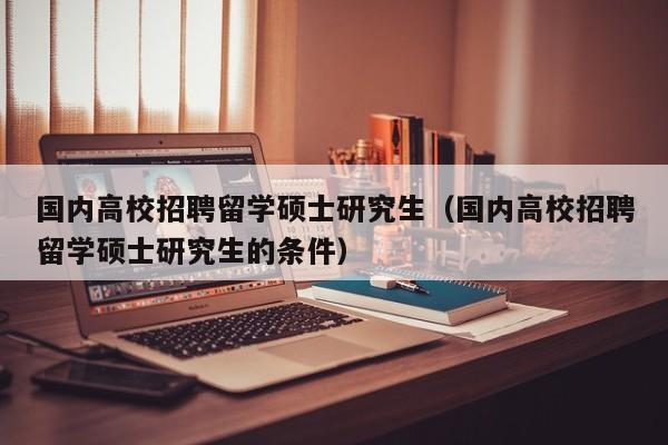 国内高校招聘留学硕士研究生（国内高校招聘留学硕士研究生的条件）-第1张图片-公办高校硕士招聘信息-最新高校硕士招聘信息-公办高校招聘条件