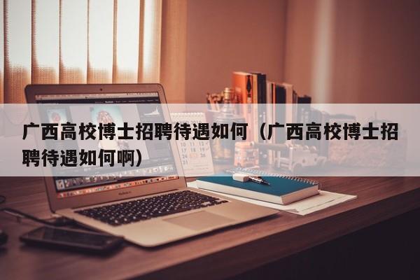 广西高校博士招聘待遇如何（广西高校博士招聘待遇如何啊）-第1张图片-公办高校硕士招聘信息-最新高校硕士招聘信息-公办高校招聘条件