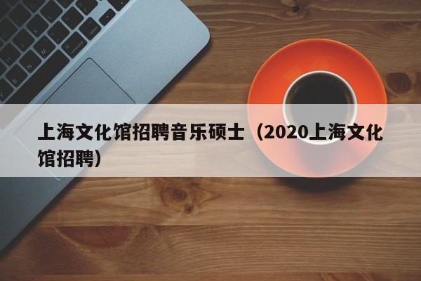 上海文化馆招聘音乐硕士（2020上海文化馆招聘）-第1张图片-公办高校硕士招聘信息-最新高校硕士招聘信息-公办高校招聘条件