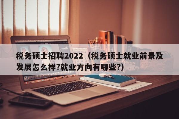 税务硕士招聘2022（税务硕士就业前景及发展怎么样?就业方向有哪些?）-第1张图片-公办高校硕士招聘信息-最新高校硕士招聘信息-公办高校招聘条件