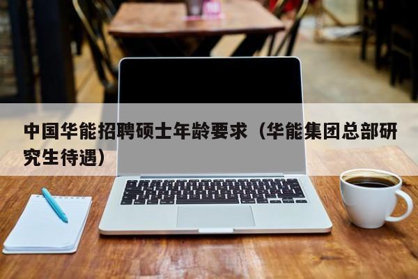 中国华能招聘硕士年龄要求（华能集团总部研究生待遇）-第1张图片-公办高校硕士招聘信息-最新高校硕士招聘信息-公办高校招聘条件
