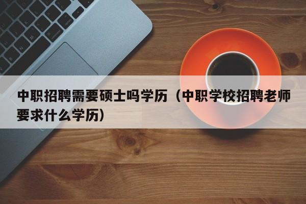 中职招聘需要硕士吗学历（中职学校招聘老师要求什么学历）-第1张图片-公办高校硕士招聘信息-最新高校硕士招聘信息-公办高校招聘条件