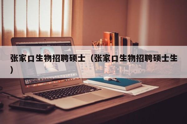 张家口生物招聘硕士（张家口生物招聘硕士生）-第1张图片-公办高校硕士招聘信息-最新高校硕士招聘信息-公办高校招聘条件