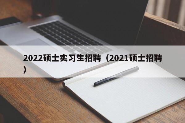 2022硕士实习生招聘（2021硕士招聘）-第1张图片-公办高校硕士招聘信息-最新高校硕士招聘信息-公办高校招聘条件