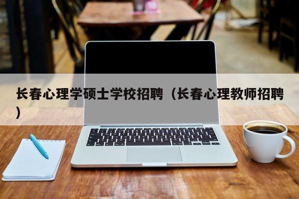 长春心理学硕士学校招聘（长春心理教师招聘）-第1张图片-公办高校硕士招聘信息-最新高校硕士招聘信息-公办高校招聘条件