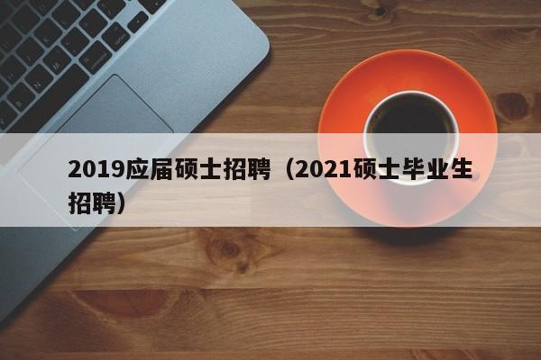 2019应届硕士招聘（2021硕士毕业生招聘）-第1张图片-公办高校硕士招聘信息-最新高校硕士招聘信息-公办高校招聘条件