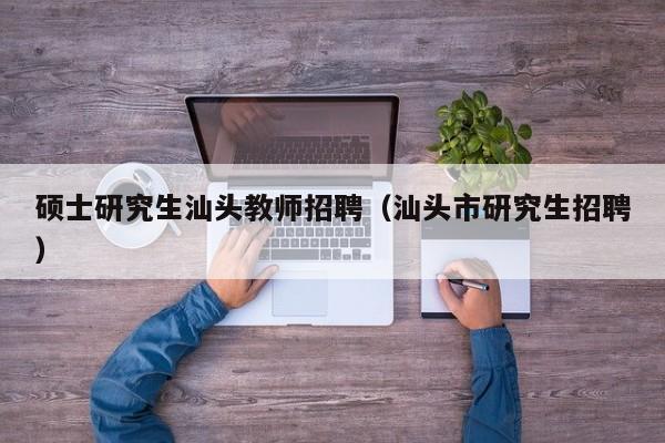 硕士研究生汕头教师招聘（汕头市研究生招聘）-第1张图片-公办高校硕士招聘信息-最新高校硕士招聘信息-公办高校招聘条件