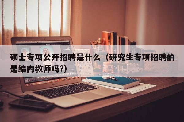 硕士专项公开招聘是什么（研究生专项招聘的是编内教师吗?）-第1张图片-公办高校硕士招聘信息-最新高校硕士招聘信息-公办高校招聘条件