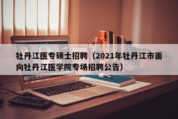 牡丹江医专硕士招聘（2021年牡丹江市面向牡丹江医学院专场招聘公告）-第1张图片-公办高校硕士招聘信息-最新高校硕士招聘信息-公办高校招聘条件