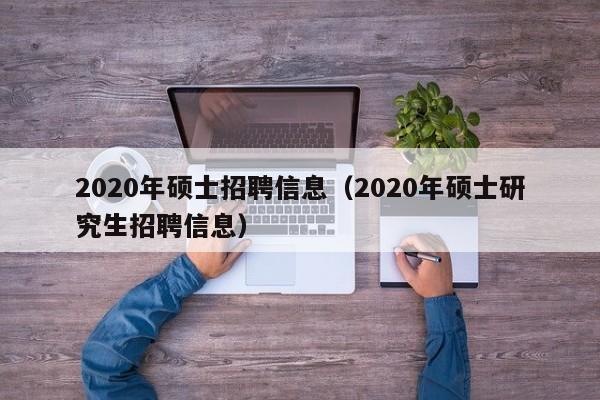 2020年硕士招聘信息（2020年硕士研究生招聘信息）-第1张图片-公办高校硕士招聘信息-最新高校硕士招聘信息-公办高校招聘条件