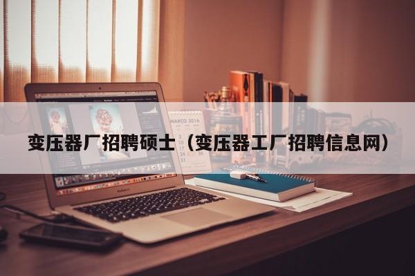 变压器厂招聘硕士（变压器工厂招聘信息网）-第1张图片-公办高校硕士招聘信息-最新高校硕士招聘信息-公办高校招聘条件