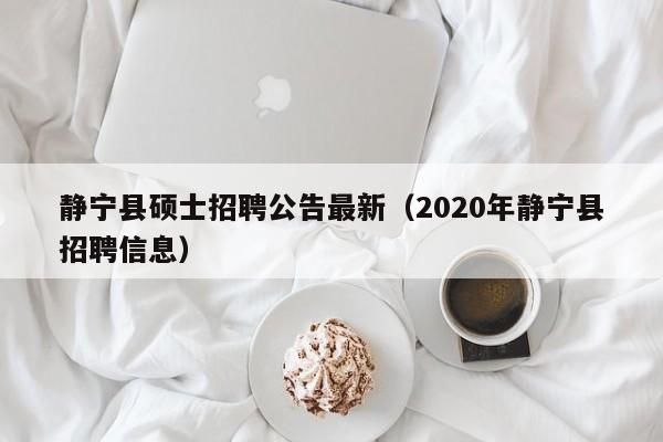 静宁县硕士招聘公告最新（2020年静宁县招聘信息）-第1张图片-公办高校硕士招聘信息-最新高校硕士招聘信息-公办高校招聘条件