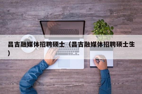 昌吉融媒体招聘硕士（昌吉融媒体招聘硕士生）-第1张图片-公办高校硕士招聘信息-最新高校硕士招聘信息-公办高校招聘条件