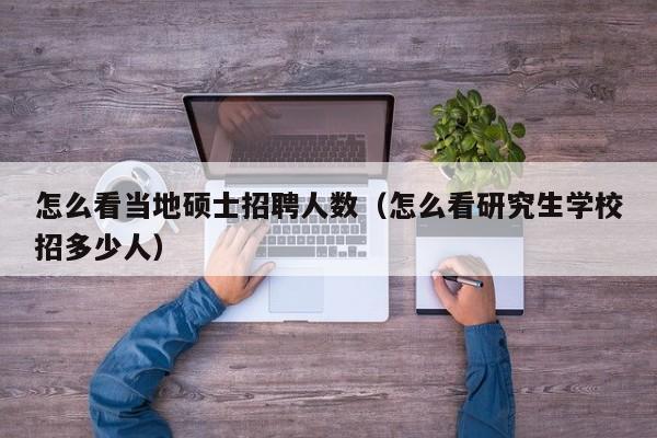 怎么看当地硕士招聘人数（怎么看研究生学校招多少人）-第1张图片-公办高校硕士招聘信息-最新高校硕士招聘信息-公办高校招聘条件