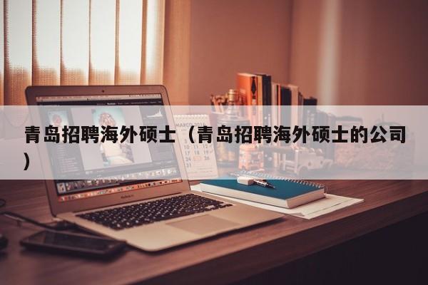 青岛招聘海外硕士（青岛招聘海外硕士的公司）-第1张图片-公办高校硕士招聘信息-最新高校硕士招聘信息-公办高校招聘条件