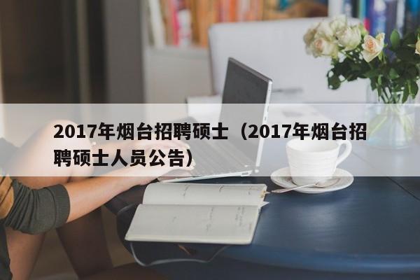 2017年烟台招聘硕士（2017年烟台招聘硕士人员公告）-第1张图片-公办高校硕士招聘信息-最新高校硕士招聘信息-公办高校招聘条件