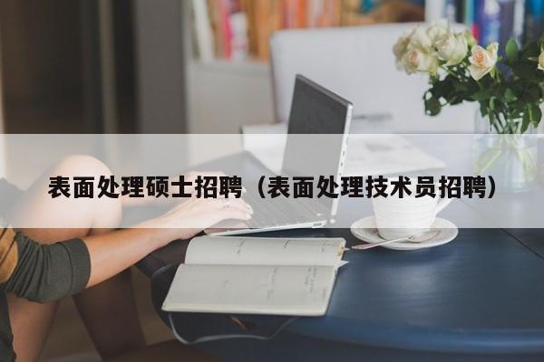 表面处理硕士招聘（表面处理技术员招聘）-第1张图片-公办高校硕士招聘信息-最新高校硕士招聘信息-公办高校招聘条件