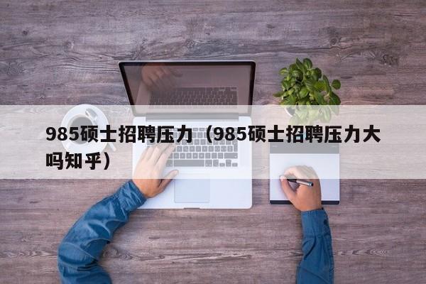 985硕士招聘压力（985硕士招聘压力大吗知乎）-第1张图片-公办高校硕士招聘信息-最新高校硕士招聘信息-公办高校招聘条件