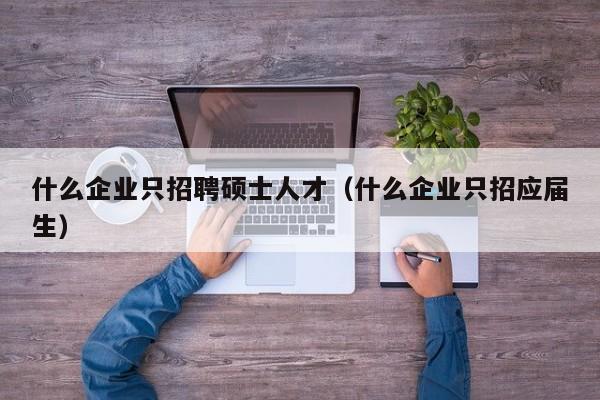 什么企业只招聘硕士人才（什么企业只招应届生）-第1张图片-公办高校硕士招聘信息-最新高校硕士招聘信息-公办高校招聘条件