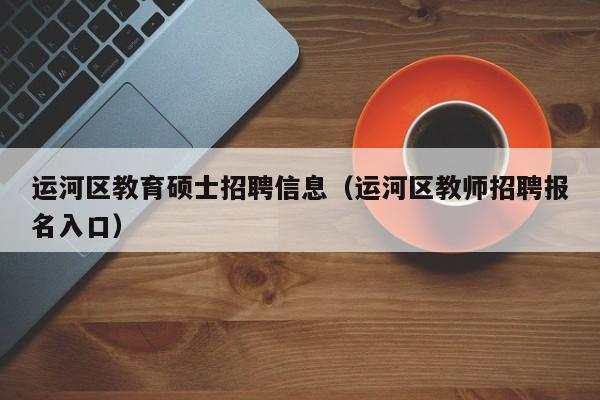 运河区教育硕士招聘信息（运河区教师招聘报名入口）-第1张图片-公办高校硕士招聘信息-最新高校硕士招聘信息-公办高校招聘条件