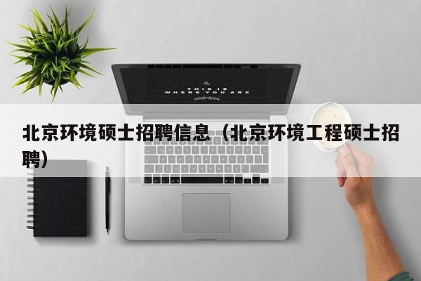 北京环境硕士招聘信息（北京环境工程硕士招聘）-第1张图片-公办高校硕士招聘信息-最新高校硕士招聘信息-公办高校招聘条件