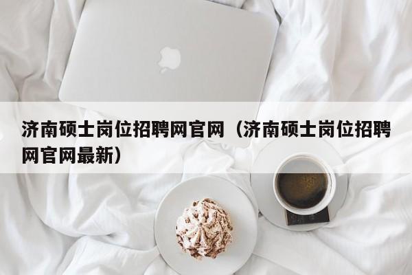 济南硕士岗位招聘网官网（济南硕士岗位招聘网官网最新）-第1张图片-公办高校硕士招聘信息-最新高校硕士招聘信息-公办高校招聘条件