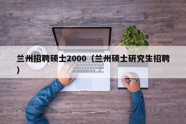 兰州招聘硕士2000(兰州硕士研究生招聘)-第1张图片-公办高校硕士招聘信息-最新高校硕士招聘信息-公办高校招聘条件 兰州招聘硕士2000(兰州硕士研究生招聘)-第1张图片-公办高校硕士招聘信息-最新高校硕士招聘信息-公办高校招聘条件