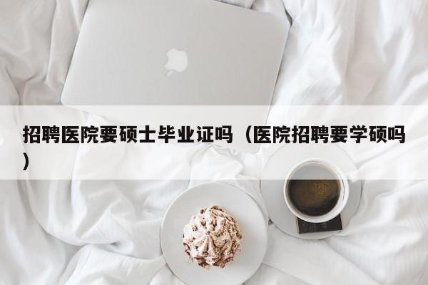 招聘医院要硕士毕业证吗（医院招聘要学硕吗）-第1张图片-公办高校硕士招聘信息-最新高校硕士招聘信息-公办高校招聘条件