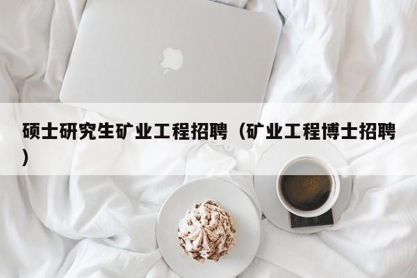 硕士研究生矿业工程招聘（矿业工程博士招聘）-第1张图片-公办高校硕士招聘信息-最新高校硕士招聘信息-公办高校招聘条件