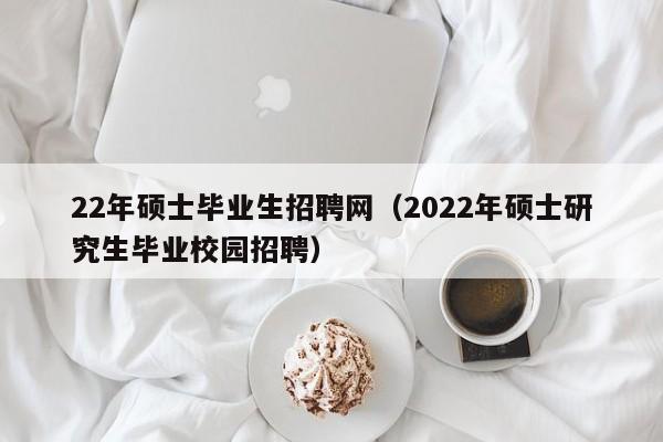 22年硕士毕业生招聘网（2022年硕士研究生毕业校园招聘）-第1张图片-公办高校硕士招聘信息-最新高校硕士招聘信息-公办高校招聘条件