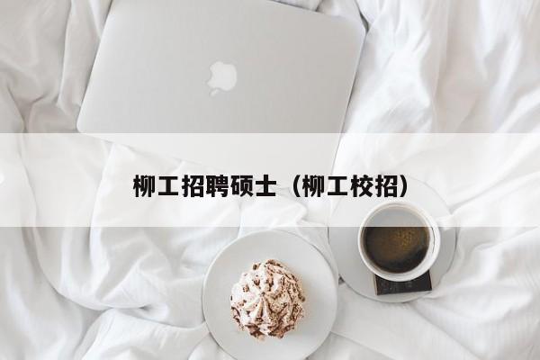 柳工招聘硕士（柳工校招）-第1张图片-公办高校硕士招聘信息-最新高校硕士招聘信息-公办高校招聘条件