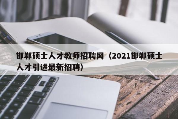 邯郸硕士人才教师招聘网（2021邯郸硕士人才引进最新招聘）-第1张图片-公办高校硕士招聘信息-最新高校硕士招聘信息-公办高校招聘条件