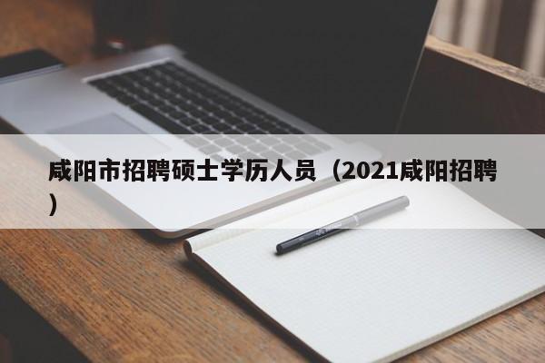 咸阳市招聘硕士学历人员（2021咸阳招聘）-第1张图片-公办高校硕士招聘信息-最新高校硕士招聘信息-公办高校招聘条件