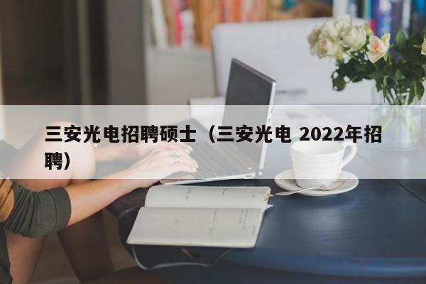 三安光电招聘硕士（三安光电 2022年招聘）-第1张图片-公办高校硕士招聘信息-最新高校硕士招聘信息-公办高校招聘条件