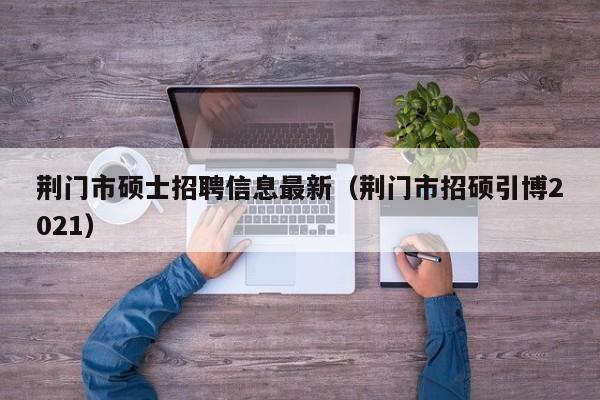 荆门市硕士招聘信息最新（荆门市招硕引博2021）-第1张图片-公办高校硕士招聘信息-最新高校硕士招聘信息-公办高校招聘条件