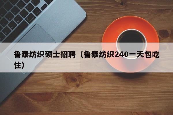 鲁泰纺织硕士招聘（鲁泰纺织240一天包吃住）-第1张图片-公办高校硕士招聘信息-最新高校硕士招聘信息-公办高校招聘条件