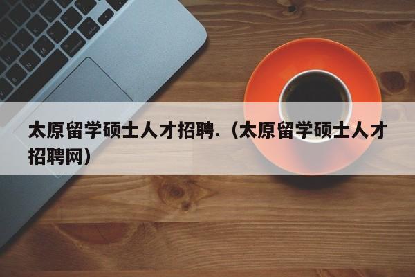太原留学硕士人才招聘.(太原留学硕士人才招聘网)-第1张图片-公办高校硕士招聘信息-最新高校硕士招聘信息-公办高校招聘条件 太原留学硕士人才招聘.(太原留学硕士人才招聘网)-第1张图片-公办高校硕士招聘信息-最新高校硕士招聘信息-公办高校招聘条件