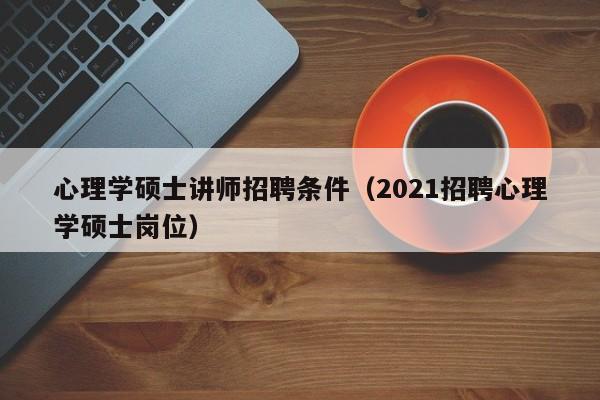 心理学硕士讲师招聘条件（2021招聘心理学硕士岗位）-第1张图片-公办高校硕士招聘信息-最新高校硕士招聘信息-公办高校招聘条件