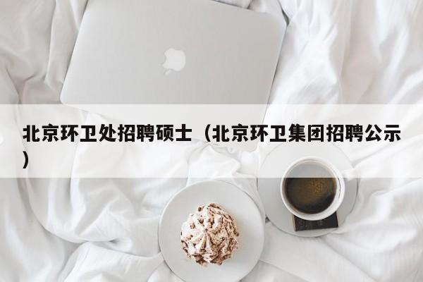 北京环卫处招聘硕士（北京环卫集团招聘公示）-第1张图片-公办高校硕士招聘信息-最新高校硕士招聘信息-公办高校招聘条件