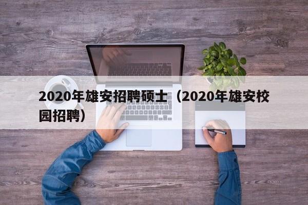 2020年雄安招聘硕士（2020年雄安校园招聘）-第1张图片-公办高校硕士招聘信息-最新高校硕士招聘信息-公办高校招聘条件