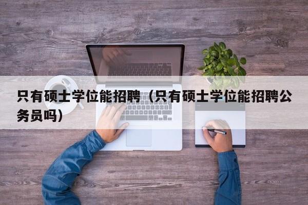只有硕士学位能招聘（只有硕士学位能招聘公务员吗）-第1张图片-公办高校硕士招聘信息-最新高校硕士招聘信息-公办高校招聘条件