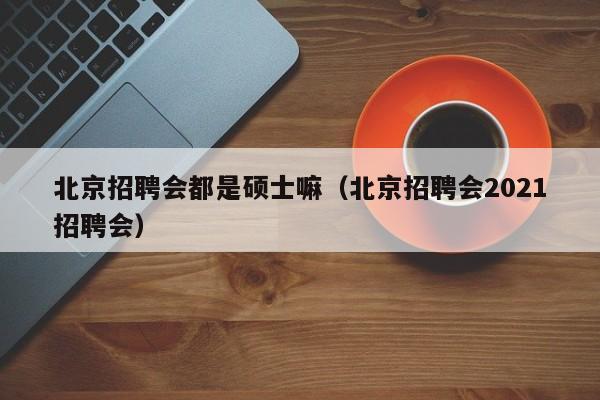 北京招聘会都是硕士嘛（北京招聘会2021招聘会）-第1张图片-公办高校硕士招聘信息-最新高校硕士招聘信息-公办高校招聘条件