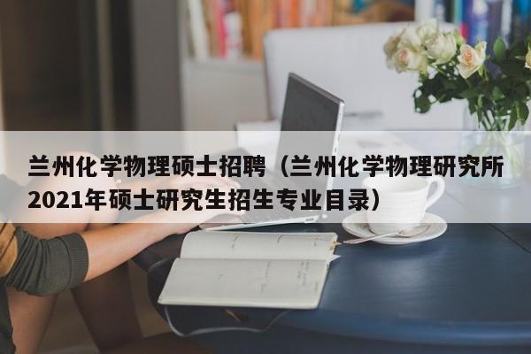 兰州化学物理硕士招聘（兰州化学物理研究所2021年硕士研究生招生专业目录）-第1张图片-公办高校硕士招聘信息-最新高校硕士招聘信息-公办高校招聘条件