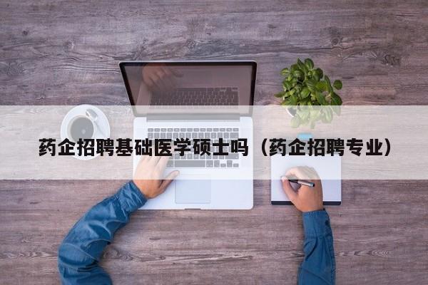 药企招聘基础医学硕士吗（药企招聘专业）-第1张图片-公办高校硕士招聘信息-最新高校硕士招聘信息-公办高校招聘条件