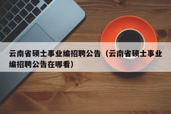 云南省硕士事业编招聘公告（云南省硕士事业编招聘公告在哪看）-第1张图片-公办高校硕士招聘信息-最新高校硕士招聘信息-公办高校招聘条件