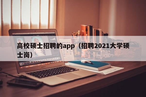 高校硕士招聘的app（招聘2021大学硕士岗）-第1张图片-公办高校硕士招聘信息-最新高校硕士招聘信息-公办高校招聘条件