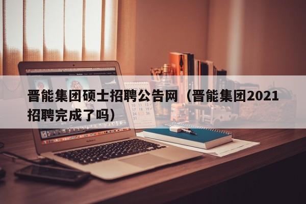 晋能集团硕士招聘公告网（晋能集团2021招聘完成了吗）-第1张图片-公办高校硕士招聘信息-最新高校硕士招聘信息-公办高校招聘条件